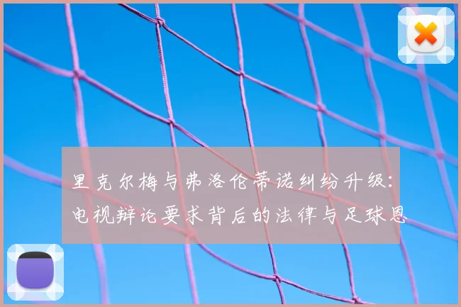 里克尔梅与弗洛伦蒂诺纠纷升级：电视辩论要求背后的法律与足球恩怨全解析