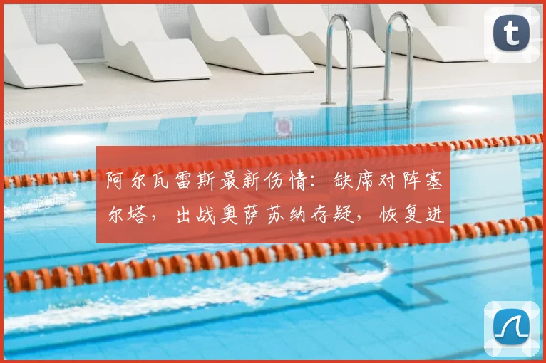 阿尔瓦雷斯最新伤情：缺席对阵塞尔塔，出战奥萨苏纳存疑，恢复进展与球队影响分析