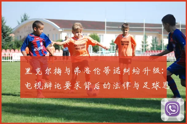 里克尔梅与弗洛伦蒂诺纠纷升级:电视辩论要求背后的法律与足球恩怨全解析