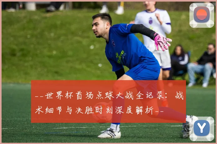 __世界杯首场点球大战全记录:战术细节与决胜时刻深度解析__