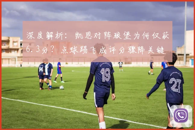 深度解析：凯恩对阵狼堡为何仅获6.3分？点球踢飞成评分骤降关键
