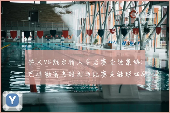 热火vs凯尔特人季后赛全场集锦：巴特勒高光时刻与比赛关键球回顾